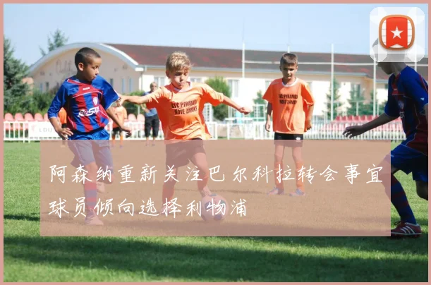 阿森纳重新关注巴尔科拉转会事宜球员倾向选择利物浦