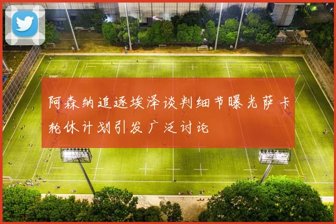 阿森纳追逐埃泽谈判细节曝光萨卡轮休计划引发广泛讨论