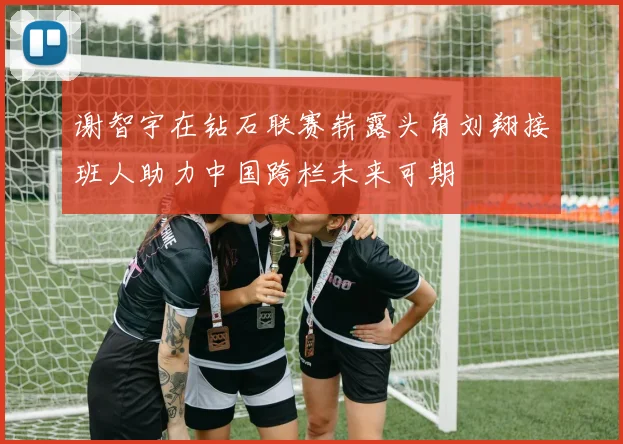 谢智宇在钻石联赛崭露头角刘翔接班人助力中国跨栏未来可期