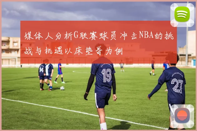 媒体人分析G联赛球员冲击NBA的挑战与机遇以床垫哥为例