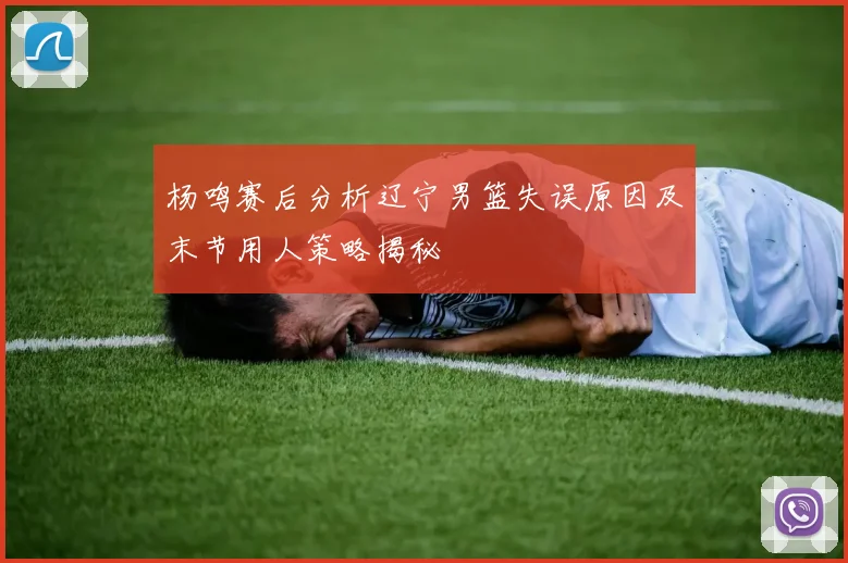 杨鸣赛后分析辽宁男篮失误原因及末节用人策略揭秘