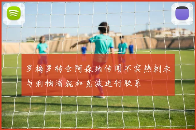 罗梅罗转会阿森纳传闻不实热刺未与利物浦就加克波进行联系